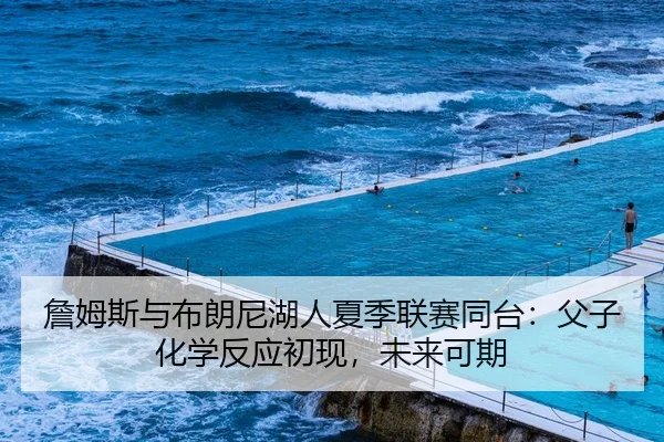 詹姆斯与布朗尼湖人夏季联赛同台：父子化学反应初现，未来可期