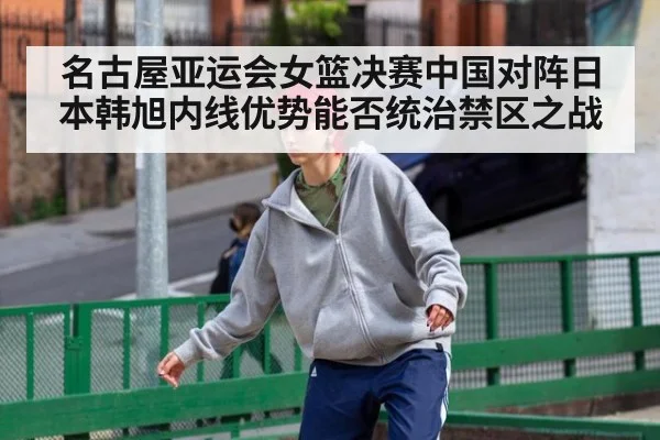 名古屋亚运会女篮决赛中国对阵日本韩旭内线优势能否统治禁区之战